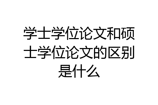 学士学位论文和硕士学位论文的区别是什么