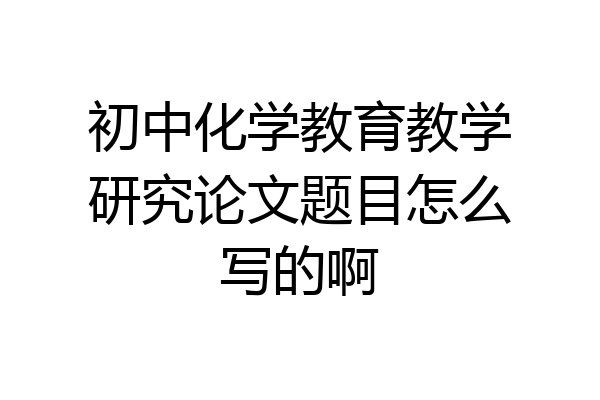 初中化学教育教学研究论文题目怎么写的啊