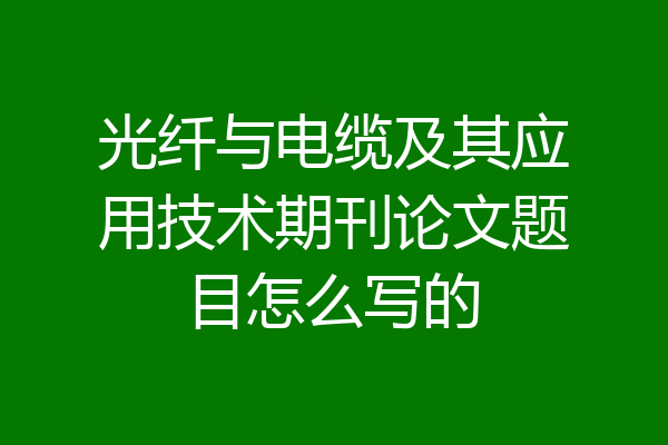 光纤与电缆及其应用技术期刊论文题目怎么写的