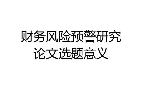 财务风险预警研究论文选题意义