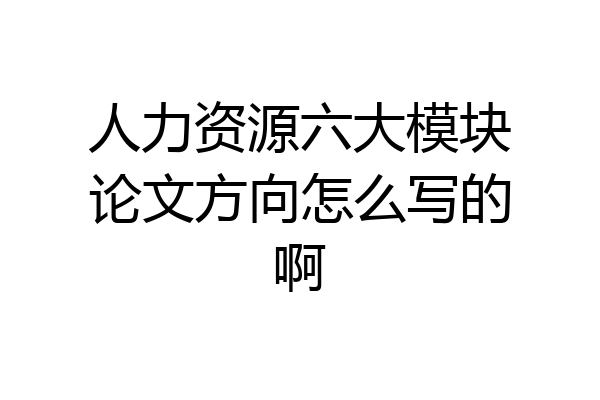 人力资源六大模块论文方向怎么写的啊