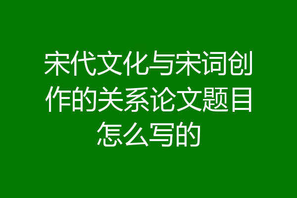 宋代文化与宋词创作的关系论文题目怎么写的