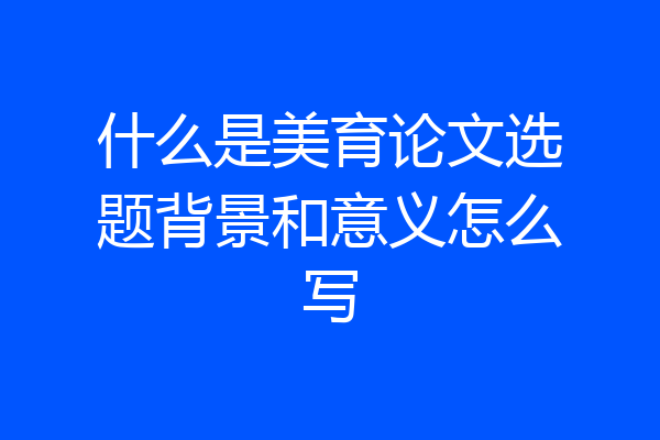什么是美育论文选题背景和意义怎么写
