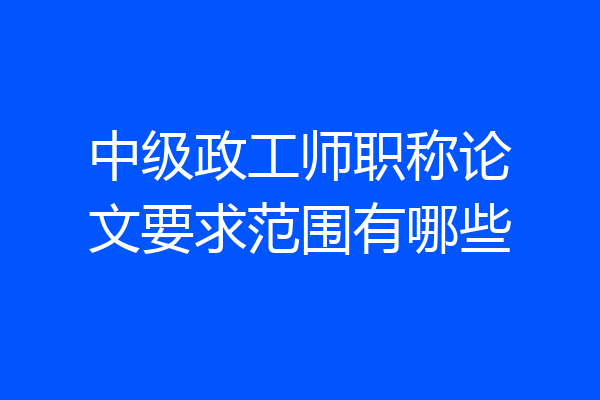 中级政工师职称论文要求范围有哪些