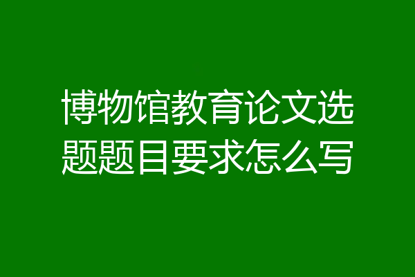 博物馆教育论文选题题目要求怎么写