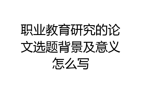 职业教育研究的论文选题背景及意义怎么写