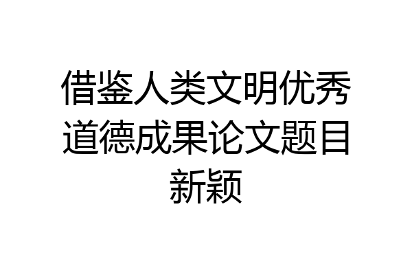 借鉴人类文明优秀道德成果论文题目新颖