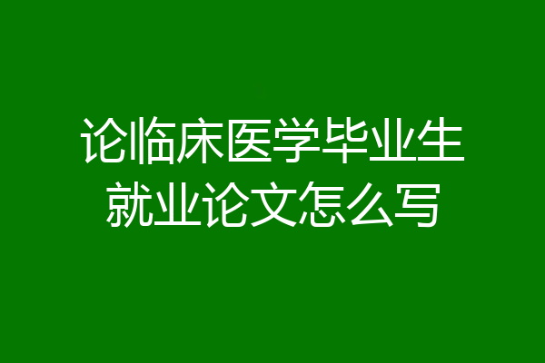 论临床医学毕业生就业论文怎么写