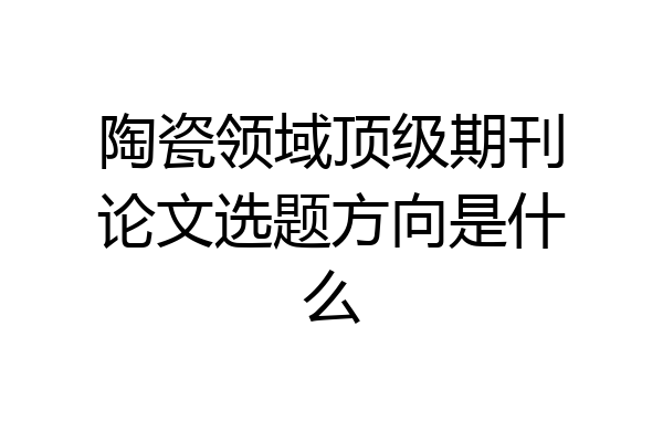 陶瓷领域顶级期刊论文选题方向是什么