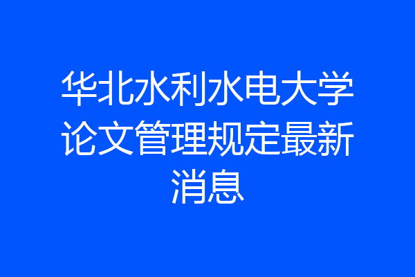 华北水利水电大学论文管理规定最新消息