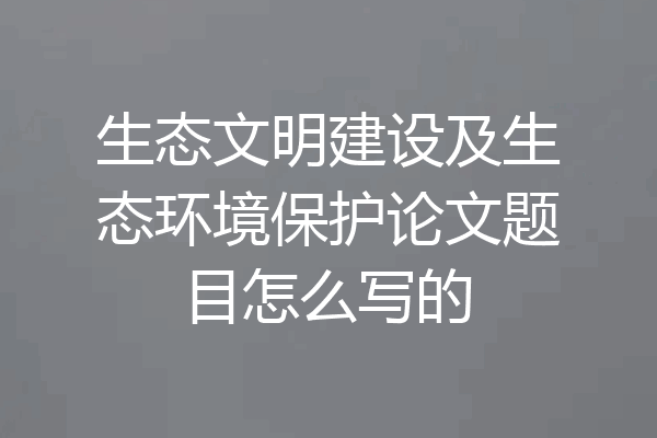 生态文明建设及生态环境保护论文题目怎么写的