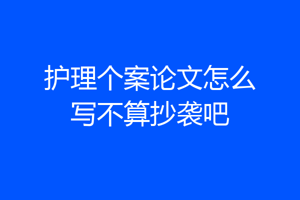 护理个案论文怎么写不算抄袭吧
