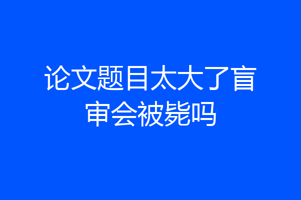 论文题目太大了盲审会被毙吗