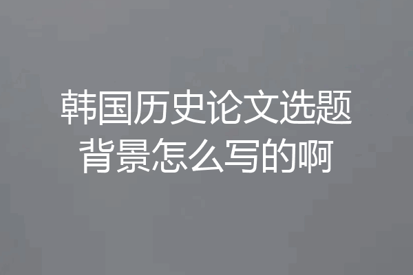 韩国历史论文选题背景怎么写的啊