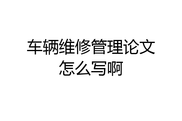 车辆维修管理论文怎么写啊
