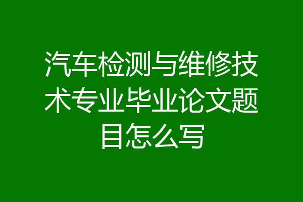 汽车检测与维修技术专业毕业论文题目怎么写