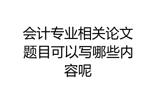 会计专业相关论文题目可以写哪些内容呢