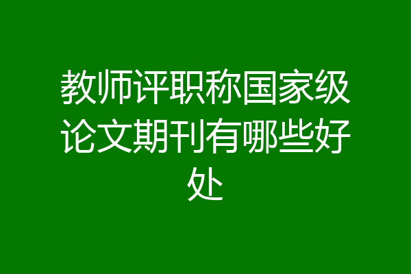 教师评职称国家级论文期刊有哪些好处
