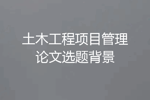 土木工程项目管理论文选题背景