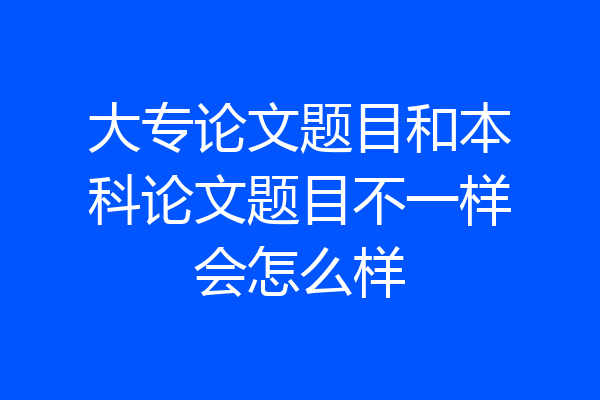 大专论文题目和本科论文题目不一样会怎么样