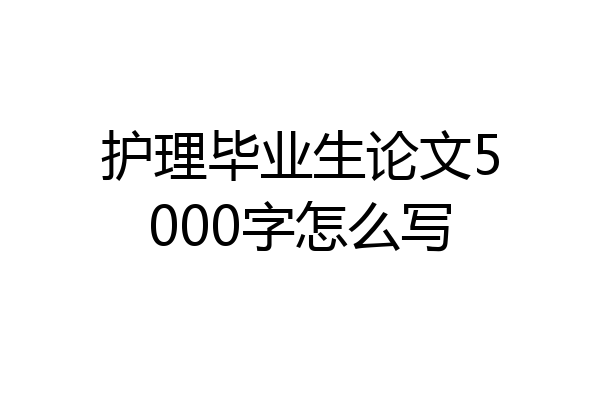 护理毕业生论文5000字怎么写