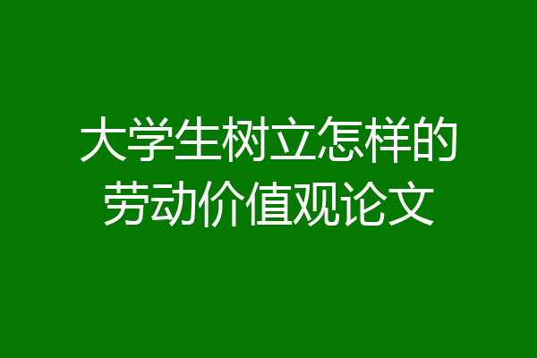 大学生树立怎样的劳动价值观论文