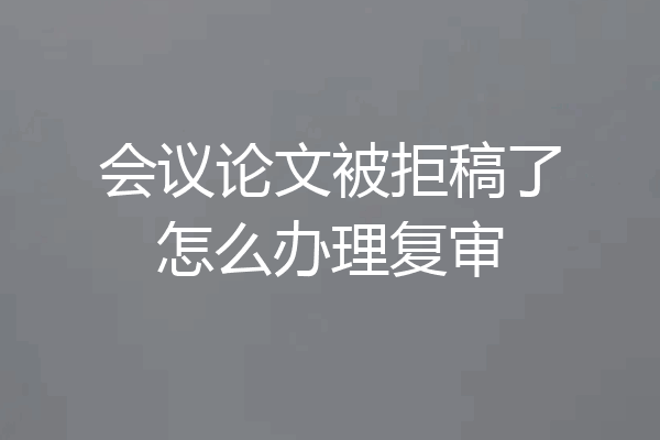 会议论文被拒稿了怎么办理复审