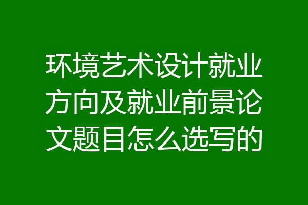 环境艺术设计就业方向及就业前景论文题目怎么选写的