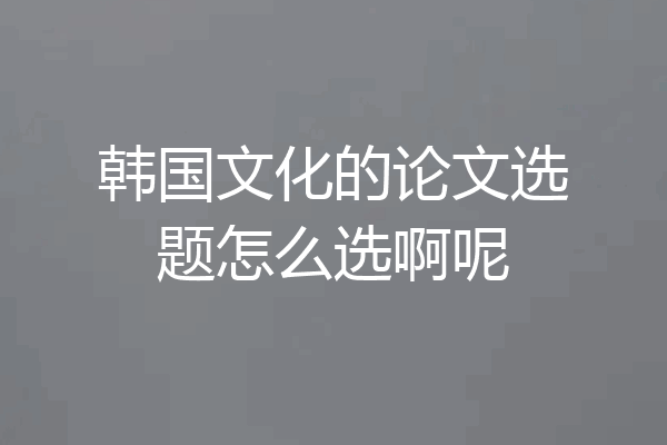 韩国文化的论文选题怎么选啊呢