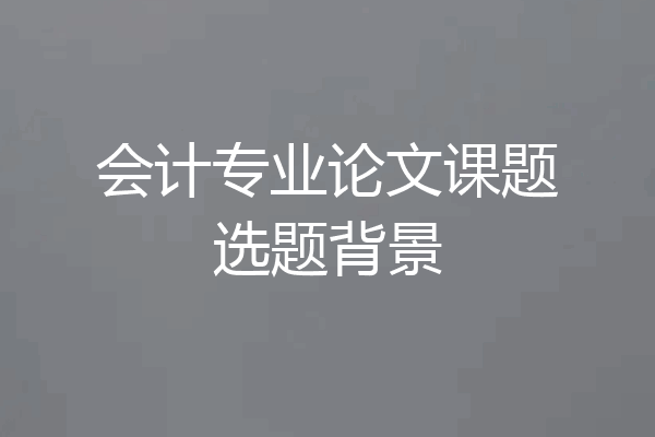 会计专业论文课题选题背景