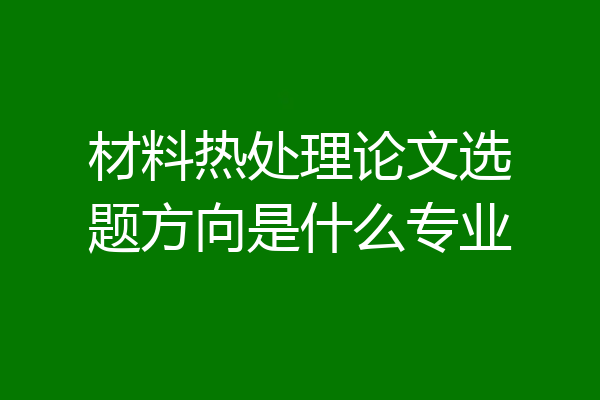 材料热处理论文选题方向是什么专业