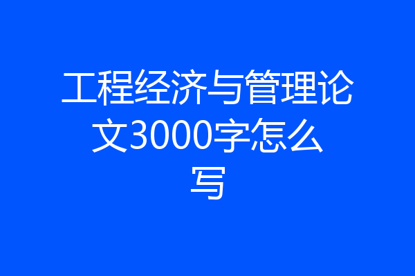 工程经济与管理论文3000字怎么写
