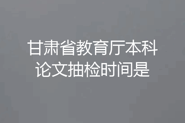 甘肃省教育厅本科论文抽检时间是