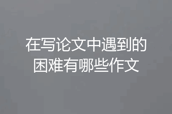 在写论文中遇到的困难有哪些作文
