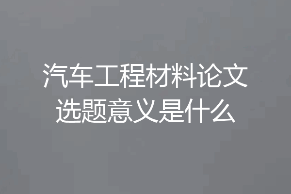 汽车工程材料论文选题意义是什么