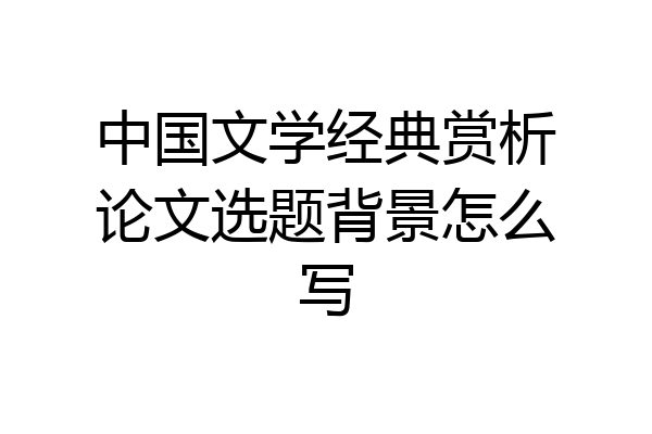 中国文学经典赏析论文选题背景怎么写