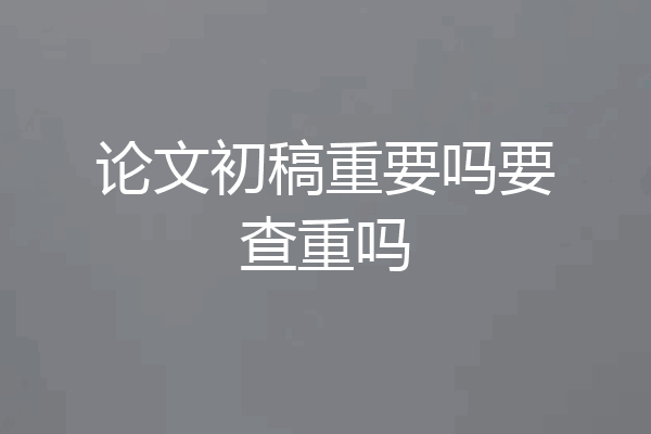 论文初稿重要吗要查重吗