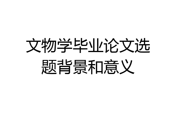 文物学毕业论文选题背景和意义