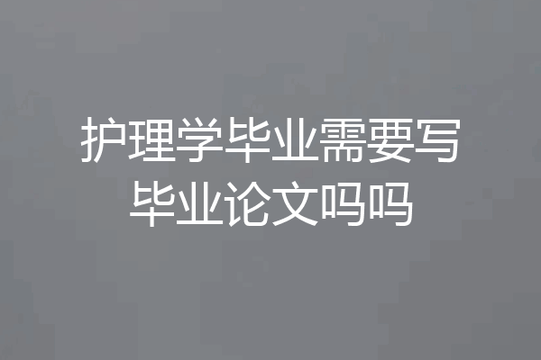 护理学毕业需要写毕业论文吗吗