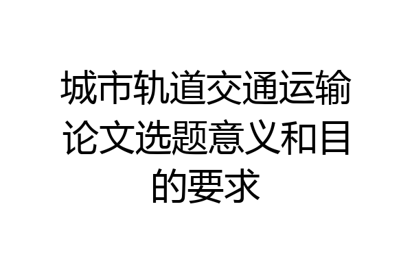 城市轨道交通运输论文选题意义和目的要求