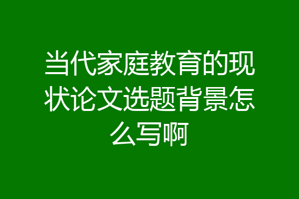 当代家庭教育的现状论文选题背景怎么写啊