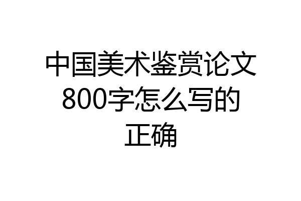 中国美术鉴赏论文800字怎么写的正确