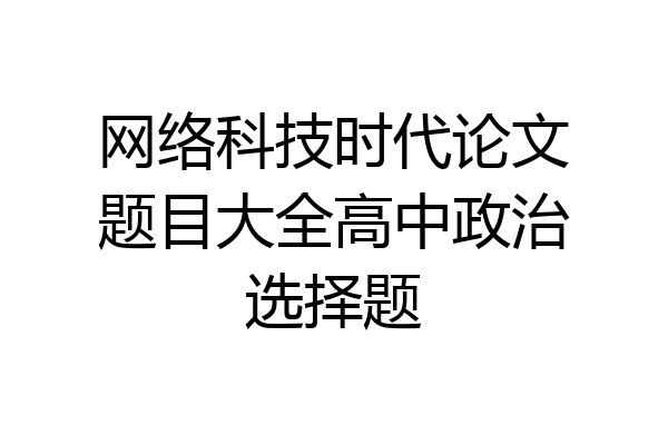 网络科技时代论文题目大全高中政治选择题