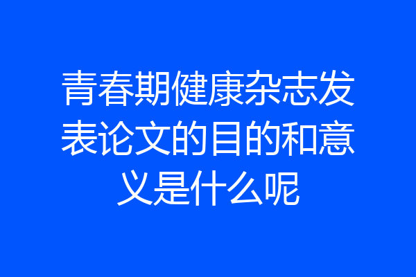 青春期健康杂志发表论文的目的和意义是什么呢