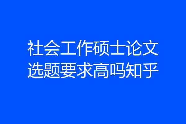 社会工作硕士论文选题要求高吗知乎