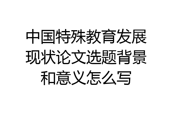 中国特殊教育发展现状论文选题背景和意义怎么写