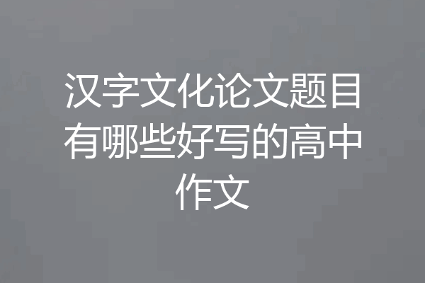 汉字文化论文题目有哪些好写的高中作文