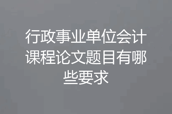 行政事业单位会计课程论文题目有哪些要求