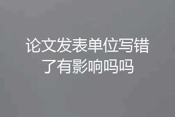 论文发表单位写错了有影响吗吗