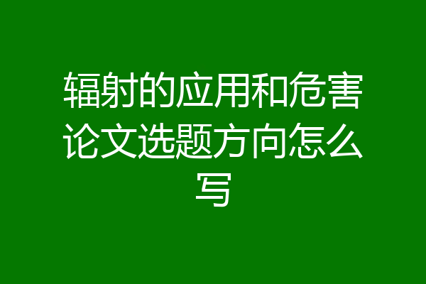 辐射的应用和危害论文选题方向怎么写